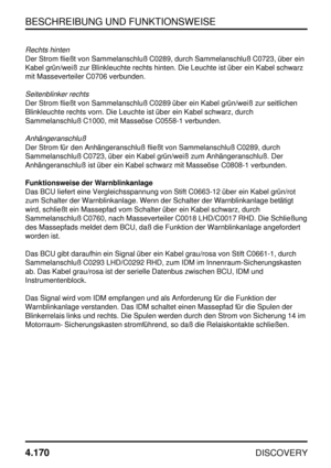 Page 201BESCHREIBUNG UND FUNKTIONSWEISE
4.170
DISCOVERY
Rechts hinten
Der Strom fließt von Sammelanschluß C0289, durch Sammelanschluß C0723, über ein
Kabel grün/weiß zur Blinkleuchte rechts hinten. Die Leuchte ist über ein Kabel schwarz
mit Masseverteiler C0706 verbunden.
Seitenblinker rechts
Der Strom fließt von Sammelanschluß C0289 über ein Kabel grün/weiß zur seitlichen
Blinkleuchte rechts vorn. Die Leuchte ist über ein Kabel schwarz, durch
Sammelanschluß C1000, mit Masseöse C0558-1 verbunden....