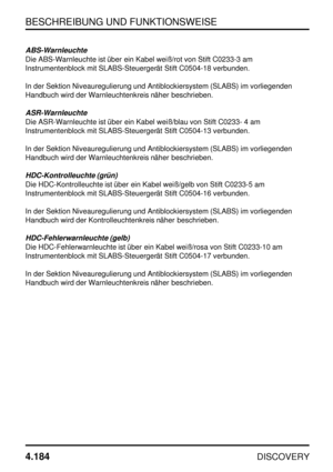 Page 215BESCHREIBUNG UND FUNKTIONSWEISE
4.184
DISCOVERY
ABS-Warnleuchte
Die ABS-Warnleuchte ist über ein Kabel weiß/rot von Stift C0233-3 am
Instrumentenblock mit SLABS-Steuergerät Stift C0504-18 verbunden.
In der Sektion Niveauregulierung und Antiblockiersystem (SLABS) im vorliegenden
Handbuch wird der Warnleuchtenkreis näher beschrieben.
ASR-Warnleuchte
Die ASR-Warnleuchte ist über ein Kabel weiß/blau von Stift C0233- 4 am
Instrumentenblock mit SLABS-Steuergerät Stift C0504-13 verbunden.
In der Sektion...