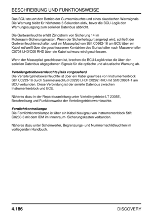 Page 217BESCHREIBUNG UND FUNKTIONSWEISE
4.186
DISCOVERY
Das BCU steuert den Betrieb der Gurtwarnleuchte und eines akustischen Warnsignals.
Die Warnung bleibt für höchstens 6 Sekunden aktiv, bevor die BCU-Logik den
Warnungsausgang zum seriellen Datenbus abbricht.
Die Gurtwarnleuchte erhält Zündstrom von Sicherung 14 im
Motorraum-Sicherungskasten. Wenn der Sicherheitsgurt angelegt wird, schließt der
Gurtwarnleuchtenschalter, und ein Massepfad von Stift C0662-16 am BCU über ein
Kabel rot/weiß über die geschlossenen...