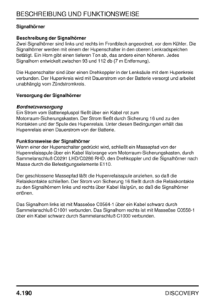 Page 221BESCHREIBUNG UND FUNKTIONSWEISE
4.190
DISCOVERY
Signalhörner
Beschreibung der Signalhörner
Zwei Signalhörner sind links und rechts im Frontblech angeordnet, vor dem Kühler. Die
Signalhörner werden mit einem der Hupenschalter in den oberen Lenkradspeichen
betätigt. Ein Horn gibt einen tieferen Ton ab, das andere einen höheren. Jedes
Signalhorn entwickelt zwischen 93 und 112 db (7 m Entfernung).
Die Hupenschalter sind über einen Drehkoppler in der Lenksäule mit dem Hupenkreis
verbunden. Der Hupenkreis wird...