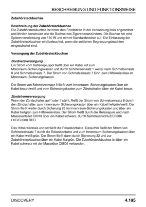 Page 226BESCHREIBUNG UND FUNKTIONSWEISE
DISCOVERY4.195
Zubehörsteckbuchse
Beschreibung der Zubehörsteckbuchse
Die Zubehörsteckbuchse ist hinter den Fondsitzen in der Verkleidung links angeordnet
und ähnlich konstruiert wie die Buchse des Zigarettenanzünders. Die Buchse hat eine
Spitzennennleistung von 180 W und nimmt Standardstecker auf. Die Einfassung der
Zubehörsteckbuchse wird beleuchtet, wenn die seitlichen Begrenzungsleuchten
eingeschaltet sind.
Versorgung der Zubehörsteckbuchse
Bordnetzversorgung
Ein Strom...