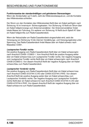 Page 229BESCHREIBUNG UND FUNKTIONSWEISE
4.198
DISCOVERY
Funktionsweise der standardmäßigen und gehobenen Stereoanlagen
Wenn der Zündschalter auf II steht, zieht die Hilfskreisrelaisspule an, und die Kontakte
des Hilfskreisrelais schließen.
Der Strom von den Kontakten des Hilfskreisrelais fließt über ein Kabel weiß/grün nach
Sicherung 16 im Innenraum- Sicherungskasten. Von Sicherung 16 fließt ein Strom über
ein Kabel hellgrün/orange zum Antennenverstärker. Der Antennenverstärker findet
lokale Masse am Fahrzeug....