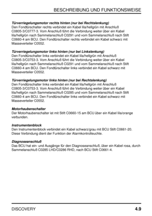 Page 40BESCHREIBUNG UND FUNKTIONSWEISE
DISCOVERY4.9
Türverriegelungsmotor rechts hinten (nur bei Rechtslenkung)
Den Fondtürschalter rechts verbindet ein Kabel lila/hellgrün mit Anschluß
C0805-3/C0777-3. Vom Anschluß führt die Verbindung weiter über ein Kabel
lila/hellgrün nach Sammelanschluß C0291 und vom Sammelanschluß nach Stift
C0660-4 am BCU. Den Fondtürschalter rechts verbindet ein Kabel schwarz mit
Masseverteiler C0552.
Türverriegelungsmotor links hinten (nur bei Linkslenkung)
Den Fondtürschalter links...