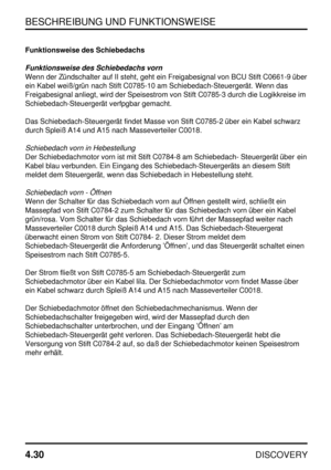 Page 61BESCHREIBUNG UND FUNKTIONSWEISE
4.30
DISCOVERY
Funktionsweise des Schiebedachs
Funktionsweise des Schiebedachs vorn
Wenn der Zündschalter auf II steht, geht ein Freigabesignal von BCU Stift C0661-9 über
ein Kabel weiß/grün nach Stift C0785-10 am Schiebedach-Steuergerät. Wenn das
Freigabesignal anliegt, wird der Speisestrom von Stift C0785-3 durch die Logikkreise im
Schiebedach-Steuergerät verfpgbar gemacht.
Das Schiebedach-Steuergerät findet Masse von Stift C0785-2 über ein Kabel schwarz
durch Spleiß A14...