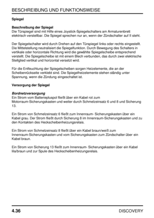 Page 67BESCHREIBUNG UND FUNKTIONSWEISE
4.36
DISCOVERY
Spiegel
Beschreibung der Spiegel
Die Türspiegel sind mit Hilfe eines Joystick-Spiegelschalters am Armaturenbrett
elektrisch verstellbar. Die Spiegel sprechen nur an, wenn der Zündschalter auf II steht.
Der Spiegelschalter wird durch Drehen auf den Türspiegel links oder rechts eingestellt.
Die Mittelstellung neutralisiert die Spiegelfunktion. Durch Bewegung des Schalters in
vertikale oder horizontale Richtung wird die gewählte Spiegelscheibe entsprechend...