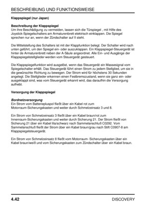 Page 73BESCHREIBUNG UND FUNKTIONSWEISE
4.42
DISCOVERY
Klappspiegel (nur Japan)
Beschreibung der Klappspiegel
Um ihre Beschädigung zu vermeiden, lassen sich die Türspiegel , mit Hilfe des
Joystick-Spiegelschalters am Armaturenbrett elektrisch einklappen. Die Spiegel
sprechen nur an, wenn der Zündschalter auf II steht.
Die Mittelstellung des Schalters ist mit der Klappfunktion belegt. Der Schalter wird nach
unten geführt, um den Spiegel ein- oder auszuklappen. Ein Klappspiegel-Steuergerät ist
hinter de...