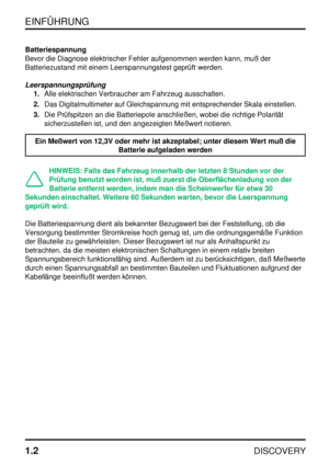 Page 9EINFÜHRUNG
1.2
DISCOVERY
Batteriespannung
Bevor die Diagnose elektrischer Fehler aufgenommen werden kann, muß der
Batteriezustand mit einem Leerspannungstest geprüft werden.
Leerspannungsprüfung
1.Alle elektrischen Verbraucher am Fahrzeug ausschalten.
2.Das Digitalmultimeter auf Gleichspannung mit entsprechender Skala einstellen.
3.Die Prüfspitzen an die Batteriepole anschließen, wobei die richtige Polarität
sicherzustellen ist, und den angezeigten Meßwert notieren.
Ein Meßwert von 12,3V oder mehr ist...