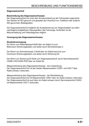 Page 82BESCHREIBUNG UND FUNKTIONSWEISE
DISCOVERY4.51
Diagnoseanschluß
Beschreibung des Diagnoseanschlusses
Der Diagnoseanschluß ist unter dem Armaturenbrett auf der Fahrerseite angeordnet.
Der Stecker ist ISO-genormt und gestattet den Anschluß von TestBook oder anderen
ISO-genormten Abtastgeräten.
Der Diagnoseanschluß ermöglicht die Ausspeicherung von Diagnosedaten aus allen
nachfolgend aufgeführten Steuergeräten des Fahrzeugs. Außerdem ist die
Motoreinstellung und Fehlerdiagnose möglich.
Versorgung des...