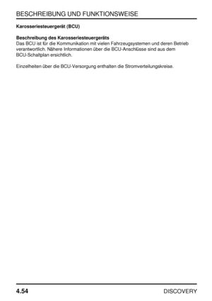 Page 85BESCHREIBUNG UND FUNKTIONSWEISE
4.54
DISCOVERY
Karosseriesteuergerät (BCU)
Beschreibung des Karosseriesteuergeräts
Das BCU ist für die Kommunikation mit vielen Fahrzeugsystemen und deren Betrieb
verantwortlich. Nähere Informationen über die BCU-Anschlüsse sind aus dem
BCU-Schaltplan ersichtlich.
Einzelheiten über die BCU-Versorgung enthalten die Stromverteilungskreise. 