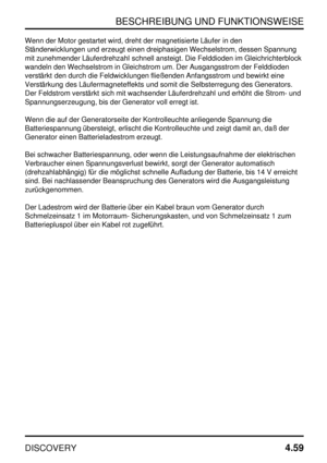 Page 90BESCHREIBUNG UND FUNKTIONSWEISE
DISCOVERY4.59
Wenn der Motor gestartet wird, dreht der magnetisierte Läufer in den
Ständerwicklungen und erzeugt einen dreiphasigen Wechselstrom, dessen Spannung
mit zunehmender Läuferdrehzahl schnell ansteigt. Die Felddioden im Gleichrichterblock
wandeln den Wechselstrom in Gleichstrom um. Der Ausgangsstrom der Felddioden
verstärkt den durch die Feldwicklungen fließenden Anfangsstrom und bewirkt eine
Verstärkung des Läufermagneteffekts und somit die Selbsterregung des...