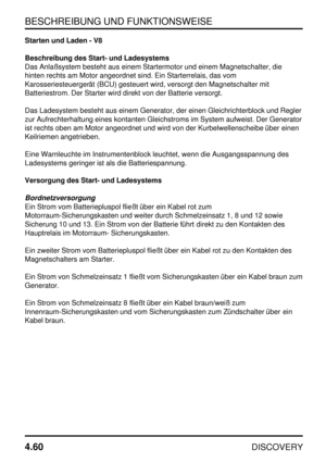 Page 91BESCHREIBUNG UND FUNKTIONSWEISE
4.60
DISCOVERY
Starten und Laden - V8
Beschreibung des Start- und Ladesystems
Das Anlaßsystem besteht aus einem Startermotor und einem Magnetschalter, die
hinten rechts am Motor angeordnet sind. Ein Starterrelais, das vom
Karosseriesteuergerät (BCU) gesteuert wird, versorgt den Magnetschalter mit
Batteriestrom. Der Starter wird direkt von der Batterie versorgt.
Das Ladesystem besteht aus einem Generator, der einen Gleichrichterblock und Regler
zur Aufrechterhaltung eines...