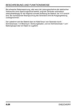 Page 95BESCHREIBUNG UND FUNKTIONSWEISE
4.64
DISCOVERY
Bei schwacher Batteriespannung, oder wenn die Leistungsaufnahme der elektrischen
Verbraucher einen Spannungsverlust bewirkt, sorgt der Generator automatisch
(drehzahlabhängig) für die möglichst schnelle Aufladung der Batterie, bis 14 V erreicht
sind. Bei nachlassender Beanspruchung des Generators wird die Ausgangsleistung
zurückgenommen.
Der Ladestrom wird der Batterie über ein Kabel braun vom Generator durch
Schmelzeinsatz 1 im Motorraum- Sicherungskasten,...