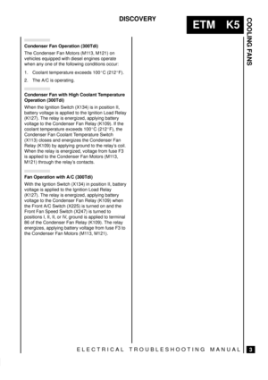 Page 311COOLING FANS
3
ETM K5
DISCOVERY
ELECTRICAL TROUBLESHOOTING MANUAL
Condenser Fan Operation (300Tdi)
The Condenser Fan Motors (M113, M121) on
vehicles equipped with diesel engines operate
when any one of the following conditions occur:
1. Coolant temperature exceeds 100C (212F).
2. The A/C is operating.
Condenser Fan with High Coolant Temperature
Operation (300Tdi)
When the Ignition Switch (X134) is in position II,
battery voltage is applied to the Ignition Load Relay
(K127). The relay is energized,...