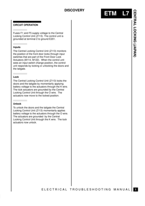 Page 365CENTRAL LOCKING (JAPAN)
1
ETM L7
DISCOVERY
ELECTRICAL TROUBLESHOOTING MANUAL
CIRCUIT OPERATION
Fuses F1 and F5 supply voltage to the Central
Locking Control Unit (Z113). The control unit is
grounded at terminal 2 to ground E201.
	

The Central Locking Control Unit (Z113) monitors
the position of the front door locks through input
switches that are part of the Front Door Lock
Actuators (M114, M122).  When the control unit
sees an input switch change position, the control
unit responds by locking or...