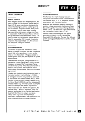 Page 85IGNITION AND SHIFT INTERLOCKS
1
ETM   C1
DISCOVERY
ELECTRICAL TROUBLESHOOTING MANUAL
CIRCUIT OPERATION
Selector Interlock
When the gear selector is in the park position, the
solenoid inside the Transmission Range Selector
Switch (Z110) is de±energized and prevents the
selector from being moved into another gear. To
free the selector, the Ignition Switch (X134) must
be in position II and the brake pedal must be
depressed. When this occurs, voltage from Fuse
F1 is applied to the Transmission Range...