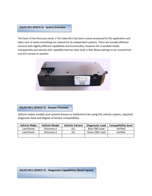 Page 1 
 
 
The heart of the Discovery series 2 The Valeo BCU has been custom produced for this application and 
takes care of nearly everything not catered for by independent systems. There are actually different 
versions with slightly different capabilities and functionality, however this is handled totally 
transparently and cleverly with capability that has been built in that allows settings to be crossed from 
one ECU version to another. 
 
 
 
 
Vehicle makes models and variants known or believed to be...