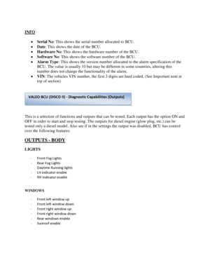 Page 17 
INFO 
 
 Serial No: This shows the serial number allocated to BCU. 
 Date: This shows the date of the BCU. 
 Hardware No: This shows the hardware number of the BCU. 
 Software No: This shows the software number of the BCU. 
 Alarm Type: This shows the version number allocated to the alarm specification of the 
BCU. The value is usually 10 but may be different in some countries, altering this 
number does not change the functionality of the alarm. 
 VIN: The vehicles VIN number, the first 3 digits...