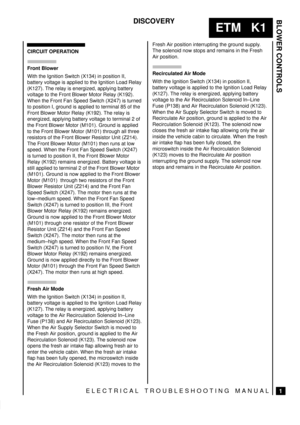 Page 274BLOWER CONTROLS
1
ETM   K1
DISCOVERY
ELECTRICAL TROUBLESHOOTING MANUAL
CIRCUIT OPERATION
Front Blower
With the Ignition Switch (X134) in position II,
battery voltage is applied to the Ignition Load Relay
(K127). The relay is energized, applying battery
voltage to the Front Blower Motor Relay (K192).
When the Front Fan Speed Switch (X247) is turned
to position I, ground is applied to terminal 85 of the
Front Blower Motor Relay (K192). The relay is
energized, applying battery voltage to terminal 2 of
the...