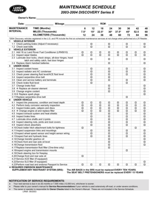 Page 1MAINTENANCE SCHEDULE 
 2003-2004 DISCOVERY Series II  
NOTIFICATION OF SERVICE REQUIREMENTS:   
♦ Your next service is due in six (6) months or 7,500 miles (12,000 km), whichever is sooner. 
♦ Please refer to your owners manual for Service Recommendations if your vehicle is used extensively off-road, or under severe conditions. 
♦ The owner or operator is responsible for Owner Checks listed in the Owner’s Manual.  These are not included in the Service Schedule. LRNA  09/2003  
Owners Name:...