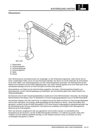 Page 1025AUFHÄNGUNG HINTEN
BESCHREIBUNG UND FUNKTIONSWEISE 64-15
Höhensensoren
1Distanzstück  
2Verbindungsstück  
3Verbindungsstange  
4Verbindungsstück  
5Hebel  
6Sensor  
Zwei Höhensensoren sind jeweils außen am Längsträger vor der Hinterachse angeordnet. Jeder Sensor sitzt an 
einem vorgefertigten Halter und ist mit zwei Schrauben befestigt. Der Sensor ist mit der Oberseite der Schubstrebe 
durch einen Hebel, eine Verbindungsstange und zwei Verbindungsstücke verbunden. Die Gelenkausführung des 
Hebels nimmt...