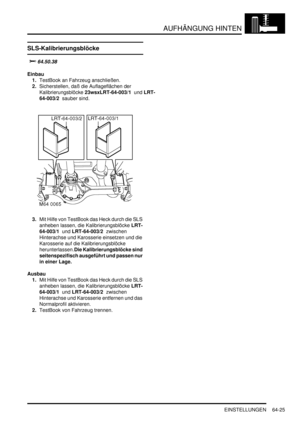 Page 1035AUFHÄNGUNG HINTEN
EINSTELLUNGEN 64-25
EINSTELLUN GE N
SLS-Kalibrierungsblöcke

	
Einbau
1.TestBook an Fahrzeug anschließen.  
2.Sicherstellen, daß die Auflageflächen der 
Kalibrierungsblöcke 23wsxLRT-64-003/1  und LRT-
64-003/2  sauber sind.  
3.Mit Hilfe von TestBook das Heck durch die SLS 
anheben lassen, die Kalibrierungsblöcke LRT-
64-003/1  und LRT-64-003/2  zwischen 
Hinterachse und Karosserie einsetzen und die 
Karosserie auf die Kalibrierungsblöcke 
herunterlassen.Die Kalibrierungsblöcke...