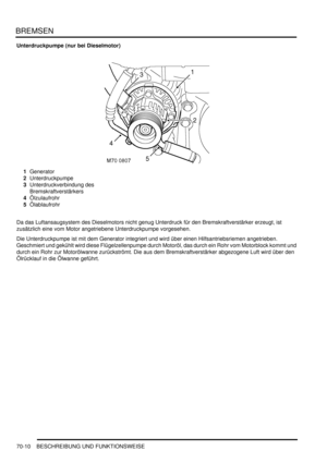 Page 1064BREMSEN
70-10 BESCHREIBUNG UND FUNKTIONSWEISE
Unterdruckpumpe (nur bei Dieselmotor)
1Generator  
2Unterdruckpumpe  
3Unterdruckverbindung des 
Bremskraftverstärkers  
4Ölzulaufrohr  
5Ölablaufrohr  
Da das Luftansaugsystem des Dieselmotors nicht genug Unterdruck für den Bremskraftverstärker erzeugt, ist 
zusätzlich eine vom Motor angetriebene Unterdruckpumpe vorgesehen.  
Die Unterdruckpumpe ist mit dem Generator integriert und wird über einen Hilfsantriebsriemen angetrieben. 
Geschmiert und gekühlt wird...