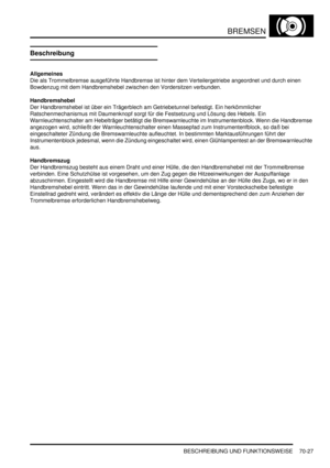 Page 1081BREMSEN
BESCHREIBUNG UND FUNKTIONSWEISE 70-27
Beschreibung
Allgemeines
Die als Trommelbremse ausgeführte Handbremse ist hinter dem Verteilergetriebe angeordnet und durch einen 
Bowdenzug mit dem Handbremshebel zwischen den Vordersitzen verbunden.  
Handbremshebel
Der Handbremshebel ist über ein Trägerblech am Getriebetunnel befestigt. Ein herkömmlicher 
Ratschenmechanismus mit Daumenknopf sorgt für die Festsetzung und Lösung des Hebels. Ein 
Warnleuchtenschalter am Hebelträger betätigt die...