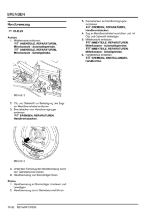 Page 1090BREMSEN
70-36 REPARATUREN
Handbremszug

	
Ausbau
1.Mittelkonsole entfernen.
 
 INNENTEILE, REPARATUREN, 
Mittelkonsole - Automatikgetriebe.
 
 INNENTEILE, REPARATUREN, 
Mittelkonsole - Schaltgetriebe.  
2.Clip und Gabelstift zur Befestigung des Zugs 
am Handbremshebel entfernen.  
3.Bremsbacken von Handbremsgruppe 
entfernen.
 
 BREMSEN, REPARATUREN, 
Handbremsbacken.  
4.Unter dem Fahrzeug den Handbremszug durch 
den Getriebetunnel ziehen.  
5.Handbremszug von Bremsträger lösen....