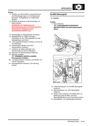 Page 1099BREMSEN
REPARATUREN 70-45
Einbau
1.Scheibe von Hand drehen und alle Schmutz- 
und Rostablagerungen vom Scheibenrand 
abkratzen. Auflageflächen an Sattelhalter 
säubern.  
2.Bauteile der Bremse mit Bremsreiniger von 
Staub befreien.  
WARNUNG: Zur Säuberung von 
Bremsbauteilen keine Druckluft benutzen. 
Eingeatmeter Belagstaub kann 
gesundheitsschädlich sein.  
3.Bremsbeläge an Sattelgehäuse montieren.  
4.Sattelgehäuse an Träger anbringen, 
Flachseiten an den Führungsstiften auf das 
Sattelgehäuse...