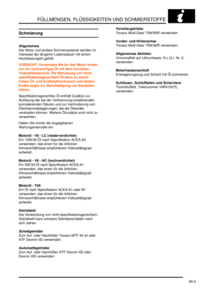 Page 131FÜLLMENGEN, FLÜSSIGKEITEN UND SCHMIERSTOFFE
09-3
Schmierung
Allgemeines
Der Motor und andere Schmiersysteme werden im 
Interesse der längeren Lebensdauer mit einem 
Hochleistungsöl gefüllt.  
VORSICHT: Verwenden Sie für den Motor immer 
nur ein hochwertiges Öl mit dem korrekten 
Viskositätsbereich. Die Benutzung von nicht 
spezifikationsgerechtem Öl kann zu einem 
hohen Öl- und Kraftstoffverbrauch und letzten 
Endes sogar zur Beschädigung von Bauteilen 
führen.  
Spezifikationsgerechtes Öl enthält...