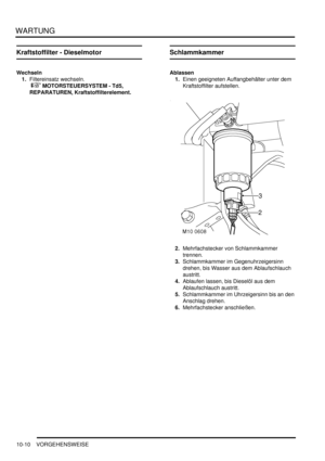 Page 142WARTUNG
10-10 VORGEHENSWEISE
Kraftstoffilter - Dieselmotor
Wechseln
1.Filtereinsatz wechseln.
 
 MOTORSTEUERSYSTEM - Td5, 
REPARATUREN, Kraftstoffilterelement.  
Schlammkammer
Ablassen
1.Einen geeigneten Auffangbehälter unter dem 
Kraftstoffilter aufstellen.  
2.Mehrfachstecker von Schlammkammer 
trennen.  
3.Schlammkammer im Gegenuhrzeigersinn 
drehen, bis Wasser aus dem Ablaufschlauch 
austritt.  
4.Ablaufen lassen, bis Dieselöl aus dem 
Ablaufschlauch austritt.  
5.Schlammkammer im Uhrzeigersinn...