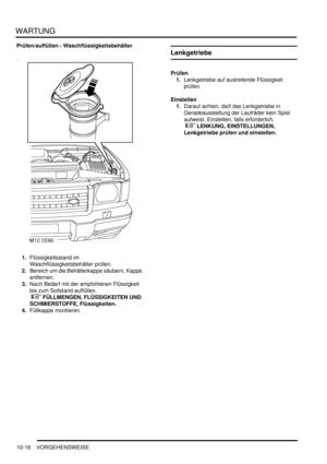 Page 150WARTUNG
10-18 VORGEHENSWEISE
Prüfen/auffüllen - Waschflüssigkeitsbehälter
1.Flüssigkeitsstand im 
Waschflüssigkeitsbehälter prüfen.  
2.Bereich um die Behälterkappe säubern, Kappe 
entfernen.  
3.Nach Bedarf mit der empfohlenen Flüssigkeit 
bis zum Sollstand auffüllen.
 
 FÜLLMENGEN, FLÜSSIGKEITEN UND 
SCHMIERSTOFFE, Flüssigkeiten.  
4.Füllkappe montieren.  
Lenkgetriebe
Prüfen
1.Lenkgetriebe auf austretende Flüssigkeit 
prüfen.  
Einstellen
1.Darauf achten, daß das Lenkgetriebe in 
Geradeausstellung...