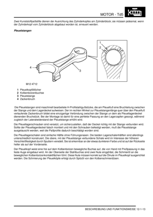 Page 183MOTOR - Td5
BESCHREIBUNG UND FUNKTIONSWEISE 12-1-13
Zwei Kunststoffpaßstifte dienen der Ausrichtung des Zylinderkopfes am Zylinderblock; sie müssen jedesmal, wenn 
der Zylinderkopf vom Zylinderblock abgebaut worden ist, erneuert werden.  
Pleuelstangen
1Pleuelkopföllöcher  
2Kolbenbolzenbuchse  
3Pleuelstange  
4Zackenbruch  
 Die Pleuelstangen sind maschinell bearbeitete H-Profilstahlgußstücke, die am Pleuelfuß eine Bruchteilung zwischen 
der Stange und dem Lagerdeckel aufweisen. Der im rechten Winkel...