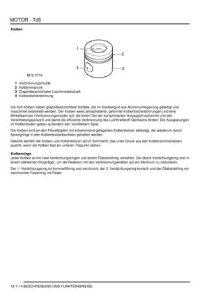 Page 184MOTOR - Td5
12-1-14 BESCHREIBUNG UND FUNKTIONSWEISE
Kolben
1Verbrennungsmulde  
2Kolbenringnute  
3Graphitbeschichteter Leichtmetallschaft  
4Kolbenbolzenbohrung  
Die fünf Kolben haben graphitbeschichtete Schäfte, die im Kokillenguß aus Aluminiumlegierung gefertigt und 
maschinell bearbeitet werden. Der Kolben weist phosphatierte, geformte Kolbenbolzenbohrungen und eine 
Wirbelkammer (Verbrennungsmulde) auf, die einen Teil der komprimierten Ansaugluft aufnimmt und den 
Verwirbelungsprozeß und damit die...