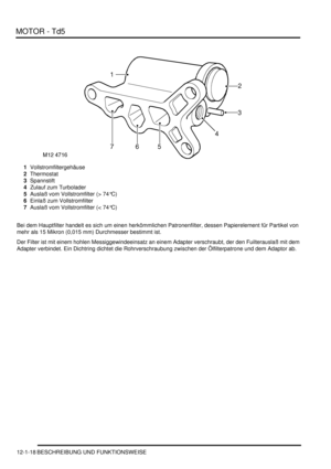 Page 188MOTOR - Td5
12-1-18 BESCHREIBUNG UND FUNKTIONSWEISE
1Vollstromfiltergehäuse  
2Thermostat  
3Spannstift  
4Zulauf zum Turbolader  
5Auslaß vom Vollstromfilter (> 74°C)  
6Einlaß zum Vollstromfilter  
7Auslaß vom Vollstromfilter (< 74°C)  
Bei dem Hauptfilter handelt es sich um einen herkömmlichen Patronenfilter, dessen Papierelement für Partikel von 
mehr als 15 Mikron (0,015 mm) Durchmesser bestimmt ist.  
Der Filter ist mit einem hohlen Messiggewindeeinsatz an einem Adapter verschraubt, der den...