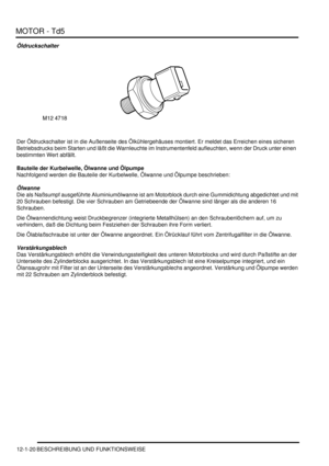 Page 190MOTOR - Td5
12-1-20 BESCHREIBUNG UND FUNKTIONSWEISE
Öldruckschalter
Der Öldruckschalter ist in die Außenseite des Ölkühlergehäuses montiert. Er meldet das Erreichen eines sicheren 
Betriebsdrucks beim Starten und läßt die Warnleuchte im Instrumentenfeld aufleuchten, wenn der Druck unter einen  
bestimmten Wert abfällt.  
Bauteile der Kurbelwelle, Ölwanne und Ölpumpe
Nachfolgend werden die Bauteile der Kurbelwelle, Ölwanne und Ölpumpe beschrieben:  
Ölwanne
Die als Naßsumpf ausgeführte Aluminiumölwanne...