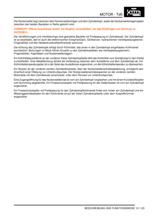 Page 193MOTOR - Td5
BESCHREIBUNG UND FUNKTIONSWEISE 12-1-23
Die Nockenwelle liegt zwischen dem Nockenwellenträger und dem Zylinderkopf, wobei die Nockenwellenlagerzapfen 
zwischen den beiden Bauteilen in Reihe gebohrt sind.  
VORSICHT: Offene Anschlüsse immer mit Stopfen verschließen, um das Eindringen von Schmutz zu 
verhindern.  
Die Ventilführungen und Ventilsitzringe sind gesinterte Bauteile mit Preßpassung im Zylinderkopf. Der Zylinderkopf 
ist so bearbeitet, daß er auch die elektronischen Einspritzdüsen,...