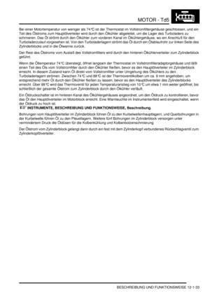 Page 203MOTOR - Td5
BESCHREIBUNG UND FUNKTIONSWEISE 12-1-33
Bei einer Motortemperatur von weniger als 74°C ist der Thermostat im Vollstromfiltergehäuse geschlossen, und ein 
Teil des Ölstroms zum Hauptölverteiler wird durch den Ölkühler abgeleitet, um die Lager des Turboladers zu 
schmieren. Das Öl strömt durch den Ölkühler zum vorderen Kanal im Ölkühlergehäuse, wo ein Anschluß für den 
Turboladerzulauf vorgesehen ist. Von den Turboladerlagern strömt das Öl durch ein Ölablaufrohr zur linken Seite des...