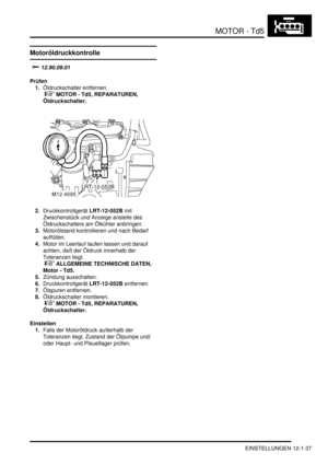 Page 207MOTOR - Td5
EINSTELLUNGEN 12-1-37
EINSTELLUN GE N
Motoröldruckkontrolle
			
Prüfen
1.Öldruckschalter entfernen.
 
 MOTOR - Td5, REPARATUREN, 
Öldruckschalter.  
2.Druckkontrollgerät LRT-12-052B mit 
Zwischenstück und Anzeige anstelle des 
Öldruckschalters am Ölkühler anbringen.  
3.Motorölstand kontrollieren und nach Bedarf 
auffüllen.  
4.Motor im Leerlauf laufen lassen und darauf 
achten, daß der Öldruck innerhalb der 
Toleranzen liegt.
 
 ALLGEMEINE TECHNISCHE DATEN, 
Motor - Td5....