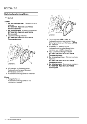 Page 210MOTOR - Td5
12-1-40 REPARATUREN
Kurbelwellendichtung hinten
	
Ausbau
1. Bei Automatikgetriebe:  Zahnkranzscheibe 
entfernen
 
 MOTOR - Td5, REPARATUREN, 
Zahnkranzscheibe.  
2. Bei Schaltgetriebe:  Schwungrad entfernen.
 
 MOTOR - Td5, REPARATUREN, 
Schwungrad.  
3.Ölwannendichtung entfernen.
 
 MOTOR - Td5, REPARATUREN, 
Ölwannendichtung.  
4.5 Schrauben zur Befestigung des 
Kurbelwellendichtungsgehäuses am 
Zylinderblock entfernen.  
5.Kurbelwellendichtungsgehäuse entfernen....