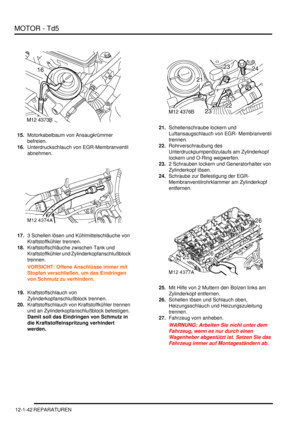 Page 212MOTOR - Td5
12-1-42 REPARATUREN
15.Motorkabelbaum von Ansaugkrümmer 
befreien.  
16.Unterdruckschlauch von EGR-Membranventil 
abnehmen.  
17.3 Schellen lösen und Kühlmittelschläuche von 
Kraftstoffkühler trennen.  
18.Kraftstoffschläuche zwischen Tank und 
Kraftstoffkühler und Zylinderkopfanschlußblock 
trennen.  
VORSICHT: Offene Anschlüsse immer mit 
Stopfen verschließen, um das Eindringen 
von Schmutz zu verhindern.  
19.Kraftstoffschlauch von 
Zylinderkopfanschlußblock trennen....