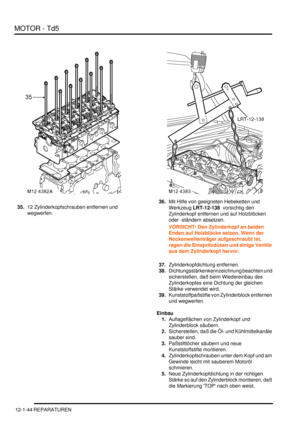 Page 214MOTOR - Td5
12-1-44 REPARATUREN
35.12 Zylinderkopfschrauben entfernen und 
wegwerfen.  36.Mit Hilfe von geeigneten Hebeketten und 
Werkzeug LRT-12-138  vorsichtig den 
Zylinderkopf entfernen und auf Holzblöcken 
oder -ständern absetzen.  
VORSICHT: Den Zylinderkopf an beiden 
Enden auf Holzblöcke setzen. Wenn der 
Nockenwellenträger aufgeschraubt ist, 
ragen die Einspritzdüsen und einige Ventile 
aus dem Zylinderkopf hervor.  
37.Zylinderkopfdichtung entfernen.  
38.Dichtungsstärkenkennzeichnung beachten...