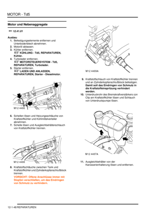 Page 218MOTOR - Td5
12-1-48 REPARATUREN
Motor und Nebenaggregate

	
Ausbau
1.Befestigungselemente entfernen und 
Unterbodenblech abnehmen.  
2.Motoröl ablassen.  
3.Kühler entfernen.
 
 KÜHLUNG - Td5, REPARATUREN, 
Kühler.  
4.Turbolader entfernen.
 
 MOTORSTEUERSYSTEM - Td5, 
REPARATUREN, Turbolader.  
5.Starter entfernen.
 
 LADEN UND ANLASSEN, 
REPARATUREN, Starter - Dieselmotor.  
6.Schellen lösen und Heizungsschläuche von 
Kraftstoffkühler und Kühlmittelverteiler 
abnehmen.  
7.Schelle...