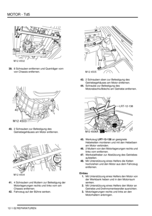 Page 222MOTOR - Td5
12-1-52 REPARATUREN
39.8 Schrauben entfernen und Querträger vorn 
von Chassis entfernen.  
40.2 Schrauben zur Befestigung des 
Getriebegehäuses am Motor entfernen.  
41.4 Schrauben und Muttern zur Befestigung der 
Motorlagerungen rechts und links vorn am 
Chassis entfernen.  
42.Fahrzeug auf der Bühne senken.  43.2 Schrauben oben zur Befestigung des 
Getriebegehäuses am Motor entfernen.  
44.Schraube zur Befestigung des 
Motorabschlußblechs am Getriebe entfernen.  
45.Werkzeug LRT-12-138 an...