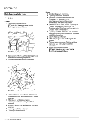 Page 224MOTOR - Td5
12-1-54 REPARATUREN
Motorlagerung links vorn

	
Ausbau
1.Zentrifugengruppe entfernen.
 
 MOTOR - Td5, REPARATUREN, 
Zentrifugenablaufdichtung.  
2.3 Schrauben entfernen, Ölfilteradaptergehäuse 
entfernen und Dichtung wegwerfen.  
3.Motorgewicht mit Hebezeug aufnehmen.  
4.Mit Unterstützung eines Helfers 2 Schrauben 
zur Befestigung der Motorlagerung am Chassis 
entfernen.  
5.4 Schrauben zur Befestigung des 
Motorlagerungshalters am Zylinderblock 
entfernen.  
6.Mutter zur...