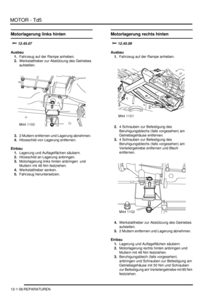 Page 226MOTOR - Td5
12-1-56 REPARATUREN
Motorlagerung links hinten

	

Ausbau
1.Fahrzeug auf der Rampe anheben.  
2.Werkstattheber zur Abstützung des Getriebes 
aufstellen.  
3.2 Muttern entfernen und Lagerung abnehmen.  
4.Hitzeschild von Lagerung entfernen.  
Einbau
1.Lagerung und Auflageflächen säubern.  
2.Hitzeschild an Lagerung anbringen.  
3.Motorlagerung links hinten anbringen  und 
Muttern mit 48 Nm festziehen.  
4.Werkstattheber senken.  
5.Fahrzeug heruntersetzen.  
Motorlagerung rechts...