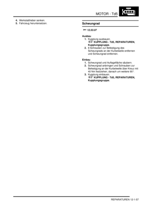 Page 227MOTOR - Td5
REPARATUREN 12-1-57
4.Werkstattheber senken.  
5.Fahrzeug heruntersetzen.  
Schwungrad
	

Ausbau
1.Kupplung ausbauen.
 
 KUPPLUNG - Td5, REPARATUREN, 
Kupplungsgruppe.  
2.8 Schrauben zur Befestigung des 
Schwungrads an der Kurbelwelle entfernen 
und Schwungrad entfernen.  
Einbau
1.Schwungrad und Auflagefläche säubern.  
2.Schwungrad anbringen und Schrauben zur 
Befestigung an der Kurbelwelle über Kreuz mit 
40 Nm festziehen, danach um weitere 90°.  
3.Kupplung einbauen.
 
...