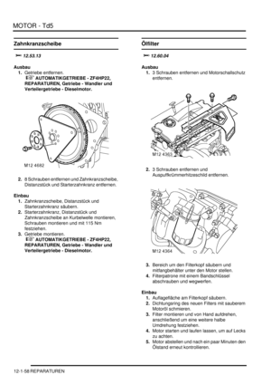 Page 228MOTOR - Td5
12-1-58 REPARATUREN
Zahnkranzscheibe

Ausbau
1.Getriebe entfernen.
 
 AUTOMATIKGETRIEBE - ZF4HP22, 
REPARATUREN, Getriebe - Wandler und 
Verteilergetriebe - Dieselmotor.  
2.8 Schrauben entfernen und Zahnkranzscheibe, 
Distanzstück und Starterzahnkranz entfernen.  
Einbau
1.Zahnkranzscheibe, Distanzstück und 
Starterzahnkranz säubern.  
2.Starterzahnkranz, Distanzstück und 
Zahnkranzscheibe an Kurbelwelle montieren, 
Schrauben montieren und mit 115 Nm 
festziehen.  
3.Getriebe...