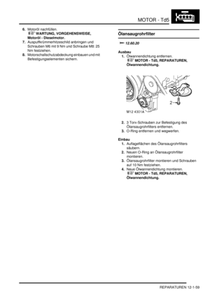 Page 229MOTOR - Td5
REPARATUREN 12-1-59
6.Motoröl nachfüllen.
 
 WARTUNG, VORGEHENSWEISE, 
Motoröl - Dieselmotor.  
7.Auspuffkrümmerhitzeschild anbringen und 
Schrauben M6 mit 9 Nm und Schraube M8: 25 
Nm festziehen.  
8.Motorschallschutzabdeckung einbauen und mit 
Befestigungselementen sichern.  Ölansaugrohrfilter
		
Ausbau
1.Ölwannendichtung entfernen.
 
 MOTOR - Td5, REPARATUREN, 
Ölwannendichtung.  
2.3 Torx-Schrauben zur Befestigung des 
Ölansaugrohrfilters entfernen.  
3.O-Ring entfernen...