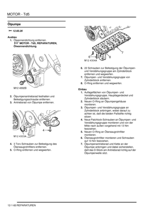 Page 230MOTOR - Td5
12-1-60 REPARATUREN
Ölpumpe
	
Ausbau
1.Ölwannendichtung entfernen.
 
 MOTOR - Td5, REPARATUREN, 
Ölwannendichtung.  
2.Ölpumpenantriebsrad festhalten und 
Befestigungsschraube entfernen.  
3.Antriebsrad von Ölpumpe entfernen.  
4.3 Torx-Schrauben zur Befestigung des 
Ölansaugrohrfilters entfernen.  
5.O-Ring entfernen und wegwerfen.  6.22 Schrauben zur Befestigung der Ölpumpen- 
und Verstärkungsgruppe am Zylinderblock 
entfernen und wegwerfen.  
7.Ölpumpen- und...